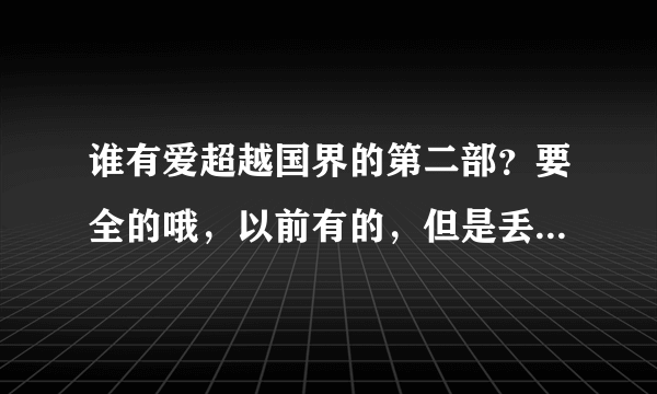 谁有爱超越国界的第二部？要全的哦，以前有的，但是丢了，有的话请发给我吧，很想看，