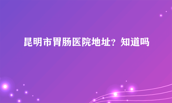 昆明市胃肠医院地址？知道吗