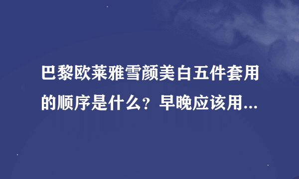 巴黎欧莱雅雪颜美白五件套用的顺序是什么？早晚应该用那些？顺序是什么？