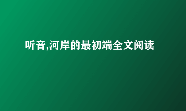 听音,河岸的最初端全文阅读