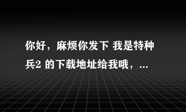 你好，麻烦你发下 我是特种兵2 的下载地址给我哦，谢谢哦！