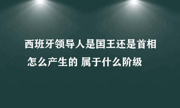 西班牙领导人是国王还是首相 怎么产生的 属于什么阶级