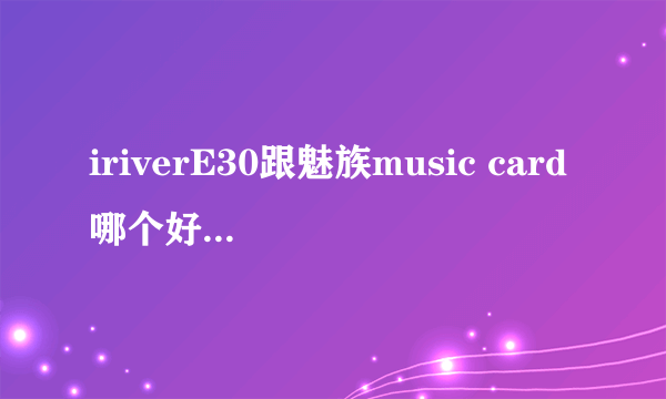 iriverE30跟魅族music card哪个好？配什么耳机？或者有其他推荐