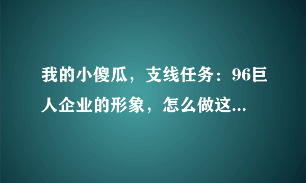 我的小傻瓜，支线任务：96巨人企业的形象，怎么做这个任务啊？