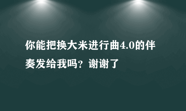 你能把换大米进行曲4.0的伴奏发给我吗？谢谢了