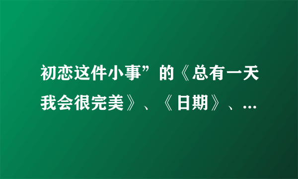 初恋这件小事”的《总有一天我会很完美》、《日期》、《那颗星》、《心的召唤》、《总会有那么一天》