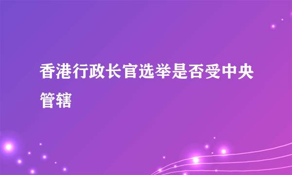 香港行政长官选举是否受中央管辖