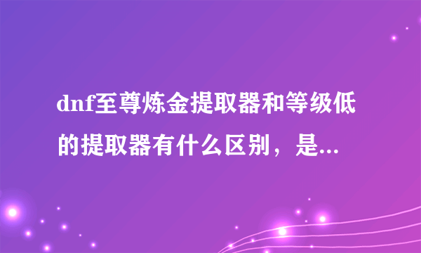 dnf至尊炼金提取器和等级低的提取器有什么区别，是不是等级越高提出的材料越多