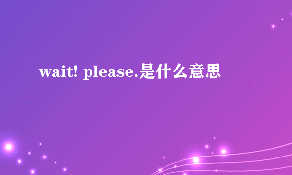 wait! please.是什么意思