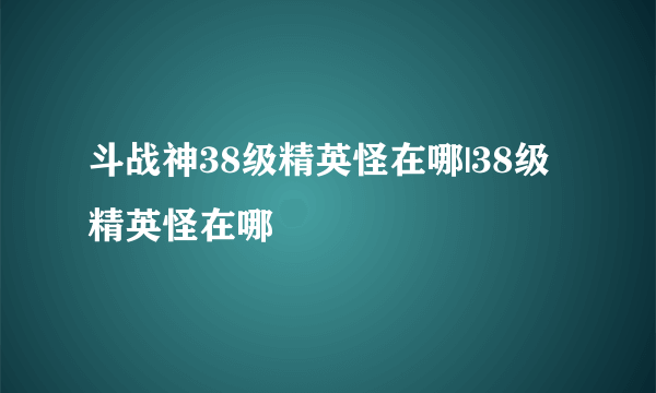 斗战神38级精英怪在哪|38级精英怪在哪