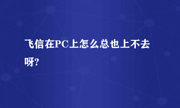 飞信在PC上怎么总也上不去呀?