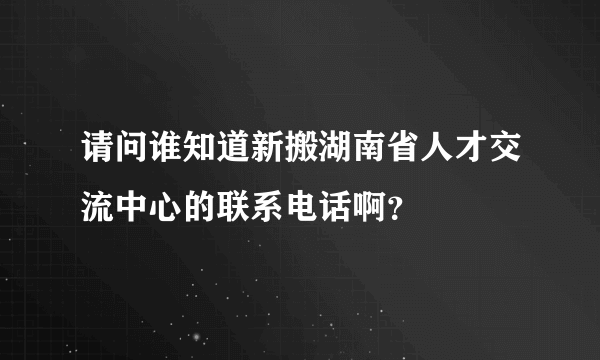 请问谁知道新搬湖南省人才交流中心的联系电话啊？