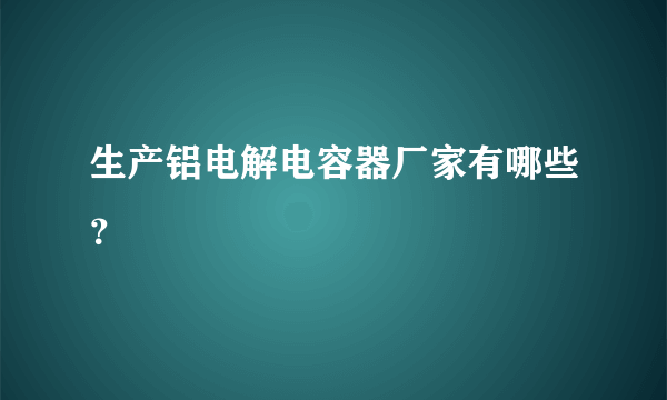 生产铝电解电容器厂家有哪些？