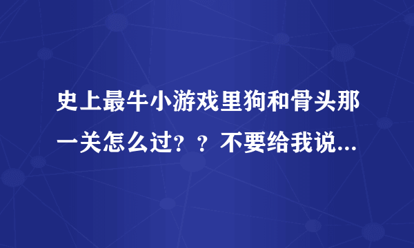 史上最牛小游戏里狗和骨头那一关怎么过？？不要给我说正经方法了 实在是过不去！也不要说充钱 我联通的