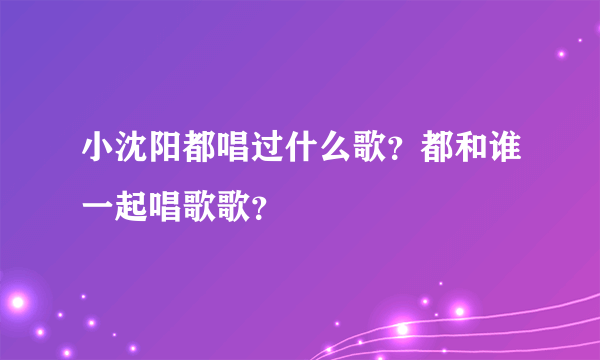 小沈阳都唱过什么歌？都和谁一起唱歌歌？