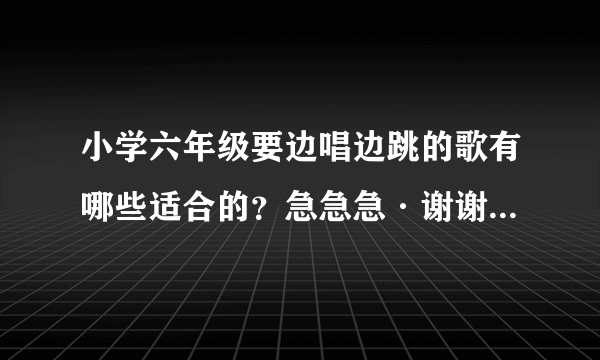 小学六年级要边唱边跳的歌有哪些适合的？急急急·谢谢 要快节奏的···不要儿童歌曲