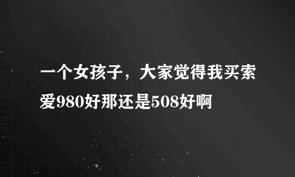 一个女孩子，大家觉得我买索爱980好那还是508好啊