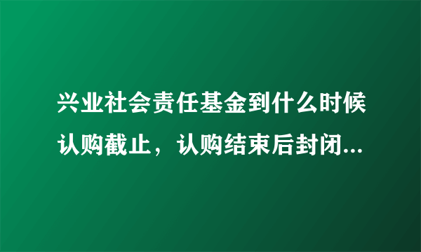 兴业社会责任基金到什么时候认购截止，认购结束后封闭期是多久？