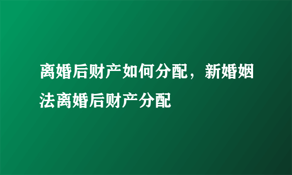 离婚后财产如何分配，新婚姻法离婚后财产分配