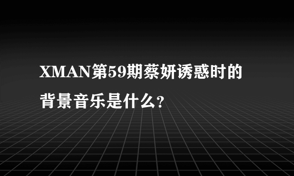 XMAN第59期蔡妍诱惑时的背景音乐是什么？