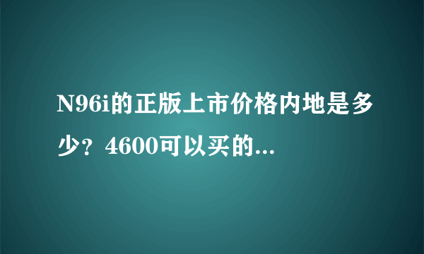 N96i的正版上市价格内地是多少？4600可以买的到正版吗？