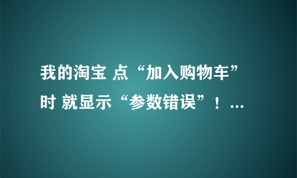 我的淘宝 点“加入购物车”时 就显示“参数错误”！怎么办啊？