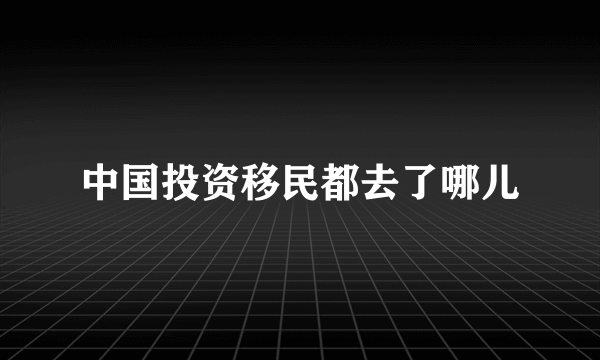 中国投资移民都去了哪儿