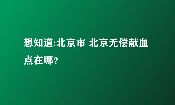 想知道:北京市 北京无偿献血点在哪？