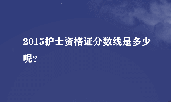 2015护士资格证分数线是多少呢？