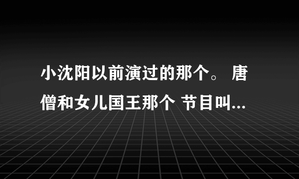 小沈阳以前演过的那个。 唐僧和女儿国王那个 节目叫什么 怎么搜视频