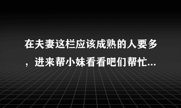 在夫妻这栏应该成熟的人要多，进来帮小妹看看吧们帮忙看看吧，我和男友