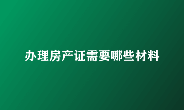 办理房产证需要哪些材料