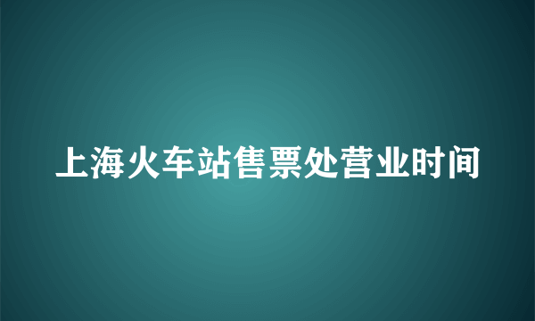 上海火车站售票处营业时间