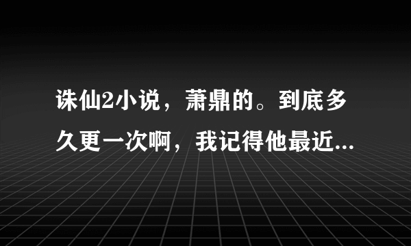 诛仙2小说，萧鼎的。到底多久更一次啊，我记得他最近一次更是在上个月了，靠，现在已经一个多月了。