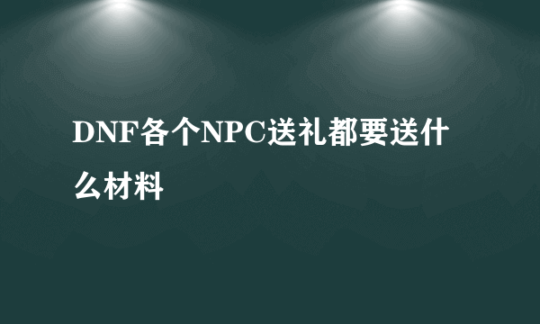 DNF各个NPC送礼都要送什么材料