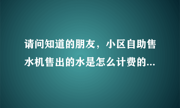 请问知道的朋友，小区自助售水机售出的水是怎么计费的，多少钱一升吗？谢谢