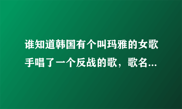 谁知道韩国有个叫玛雅的女歌手唱了一个反战的歌，歌名叫什么？帮帮我！我超爱听那首歌。