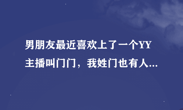 男朋友最近喜欢上了一个YY主播叫门门，我姓门也有人管我叫门门，他改了个微信名叫我爱门门，