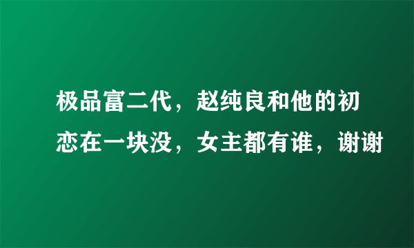 极品富二代，赵纯良和他的初恋在一块没，女主都有谁，谢谢