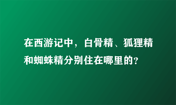 在西游记中，白骨精、狐狸精和蜘蛛精分别住在哪里的？