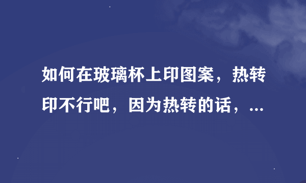 如何在玻璃杯上印图案，热转印不行吧，因为热转的话，玻璃杯耐不住热转的温度吧？说一个可行的方法，谢谢啦