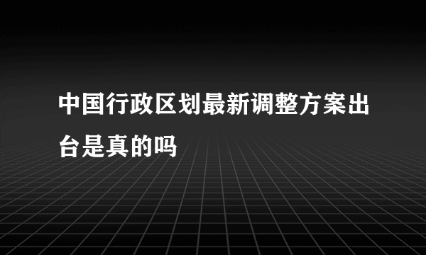 中国行政区划最新调整方案出台是真的吗