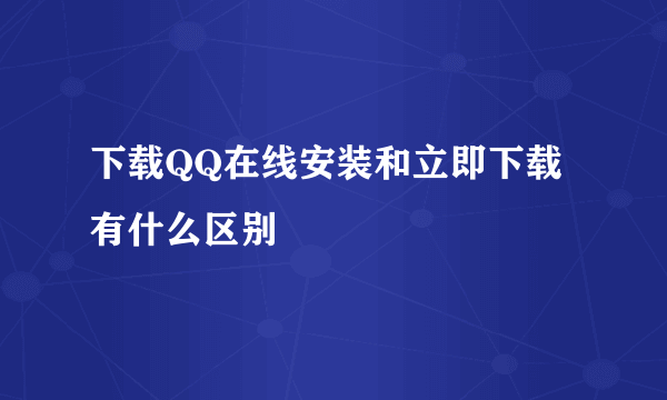 下载QQ在线安装和立即下载有什么区别