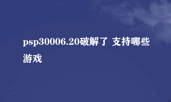 psp30006.20破解了 支持哪些游戏