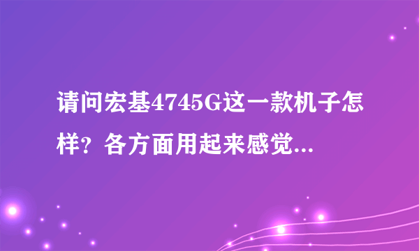 请问宏基4745G这一款机子怎样？各方面用起来感觉怎样？用过的友友们请进，谢谢！