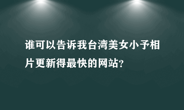 谁可以告诉我台湾美女小予相片更新得最快的网站？