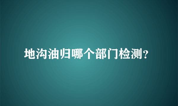 地沟油归哪个部门检测？