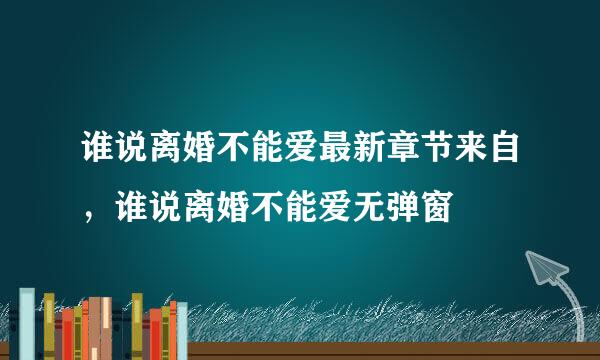 谁说离婚不能爱最新章节来自，谁说离婚不能爱无弹窗