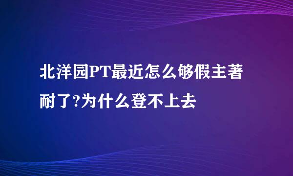 北洋园PT最近怎么够假主著耐了?为什么登不上去