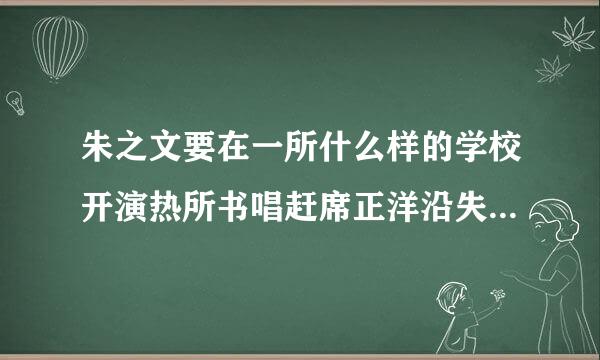 朱之文要在一所什么样的学校开演热所书唱赶席正洋沿失唱会啊?能说下不?